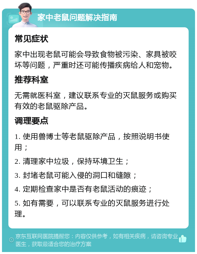 家中老鼠问题解决指南 常见症状 家中出现老鼠可能会导致食物被污染、家具被咬坏等问题，严重时还可能传播疾病给人和宠物。 推荐科室 无需就医科室，建议联系专业的灭鼠服务或购买有效的老鼠驱除产品。 调理要点 1. 使用兽博士等老鼠驱除产品，按照说明书使用； 2. 清理家中垃圾，保持环境卫生； 3. 封堵老鼠可能入侵的洞口和缝隙； 4. 定期检查家中是否有老鼠活动的痕迹； 5. 如有需要，可以联系专业的灭鼠服务进行处理。