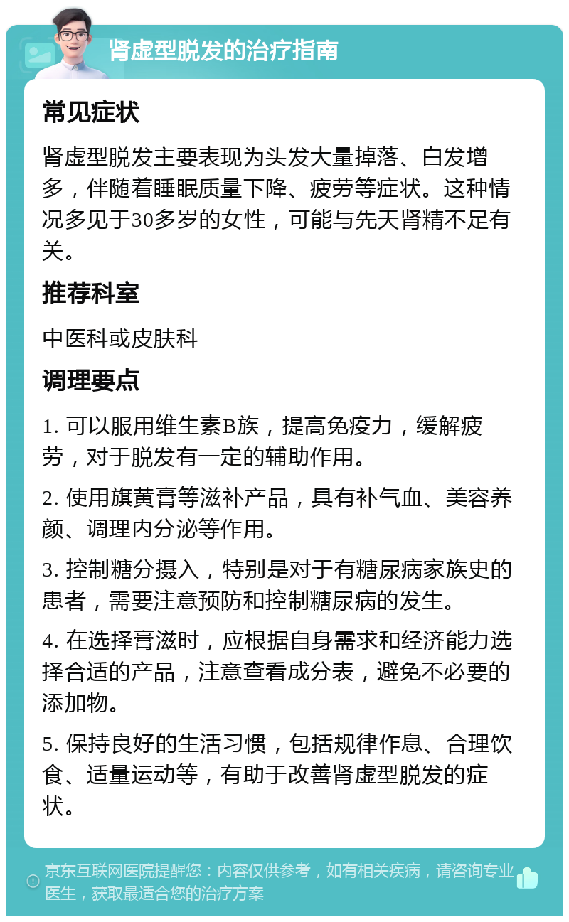 肾虚型脱发的治疗指南 常见症状 肾虚型脱发主要表现为头发大量掉落、白发增多，伴随着睡眠质量下降、疲劳等症状。这种情况多见于30多岁的女性，可能与先天肾精不足有关。 推荐科室 中医科或皮肤科 调理要点 1. 可以服用维生素B族，提高免疫力，缓解疲劳，对于脱发有一定的辅助作用。 2. 使用旗黄膏等滋补产品，具有补气血、美容养颜、调理内分泌等作用。 3. 控制糖分摄入，特别是对于有糖尿病家族史的患者，需要注意预防和控制糖尿病的发生。 4. 在选择膏滋时，应根据自身需求和经济能力选择合适的产品，注意查看成分表，避免不必要的添加物。 5. 保持良好的生活习惯，包括规律作息、合理饮食、适量运动等，有助于改善肾虚型脱发的症状。