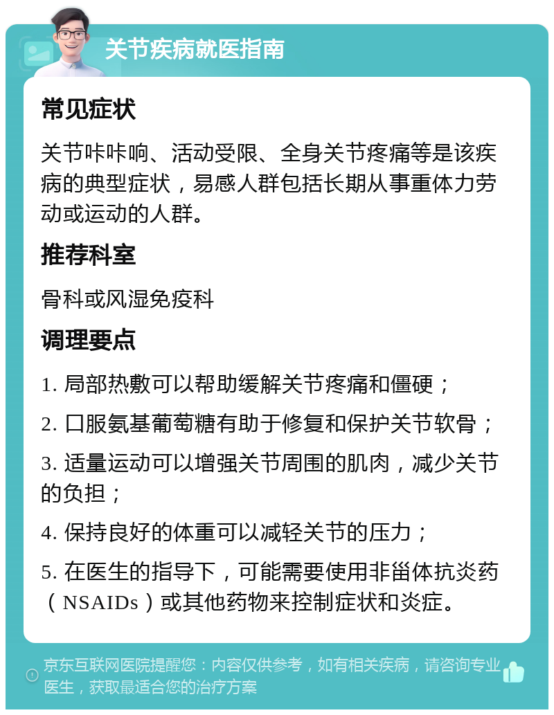 关节疾病就医指南 常见症状 关节咔咔响、活动受限、全身关节疼痛等是该疾病的典型症状，易感人群包括长期从事重体力劳动或运动的人群。 推荐科室 骨科或风湿免疫科 调理要点 1. 局部热敷可以帮助缓解关节疼痛和僵硬； 2. 口服氨基葡萄糖有助于修复和保护关节软骨； 3. 适量运动可以增强关节周围的肌肉，减少关节的负担； 4. 保持良好的体重可以减轻关节的压力； 5. 在医生的指导下，可能需要使用非甾体抗炎药（NSAIDs）或其他药物来控制症状和炎症。