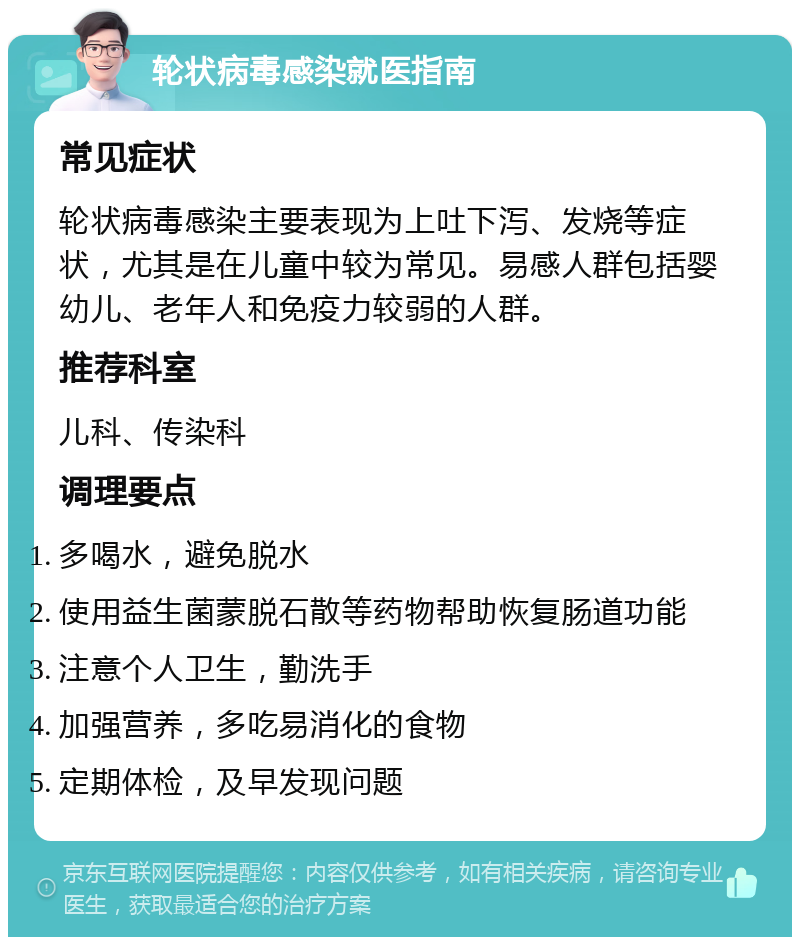 轮状病毒感染就医指南 常见症状 轮状病毒感染主要表现为上吐下泻、发烧等症状，尤其是在儿童中较为常见。易感人群包括婴幼儿、老年人和免疫力较弱的人群。 推荐科室 儿科、传染科 调理要点 多喝水，避免脱水 使用益生菌蒙脱石散等药物帮助恢复肠道功能 注意个人卫生，勤洗手 加强营养，多吃易消化的食物 定期体检，及早发现问题