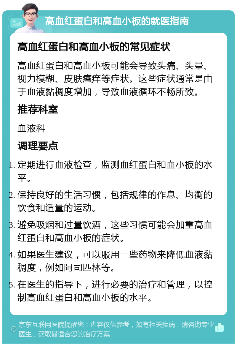 高血红蛋白和高血小板的就医指南 高血红蛋白和高血小板的常见症状 高血红蛋白和高血小板可能会导致头痛、头晕、视力模糊、皮肤瘙痒等症状。这些症状通常是由于血液黏稠度增加，导致血液循环不畅所致。 推荐科室 血液科 调理要点 定期进行血液检查，监测血红蛋白和血小板的水平。 保持良好的生活习惯，包括规律的作息、均衡的饮食和适量的运动。 避免吸烟和过量饮酒，这些习惯可能会加重高血红蛋白和高血小板的症状。 如果医生建议，可以服用一些药物来降低血液黏稠度，例如阿司匹林等。 在医生的指导下，进行必要的治疗和管理，以控制高血红蛋白和高血小板的水平。