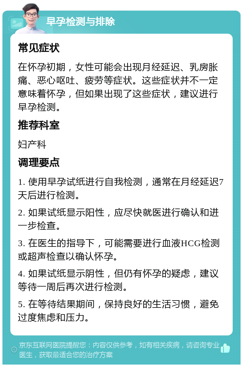 早孕检测与排除 常见症状 在怀孕初期，女性可能会出现月经延迟、乳房胀痛、恶心呕吐、疲劳等症状。这些症状并不一定意味着怀孕，但如果出现了这些症状，建议进行早孕检测。 推荐科室 妇产科 调理要点 1. 使用早孕试纸进行自我检测，通常在月经延迟7天后进行检测。 2. 如果试纸显示阳性，应尽快就医进行确认和进一步检查。 3. 在医生的指导下，可能需要进行血液HCG检测或超声检查以确认怀孕。 4. 如果试纸显示阴性，但仍有怀孕的疑虑，建议等待一周后再次进行检测。 5. 在等待结果期间，保持良好的生活习惯，避免过度焦虑和压力。