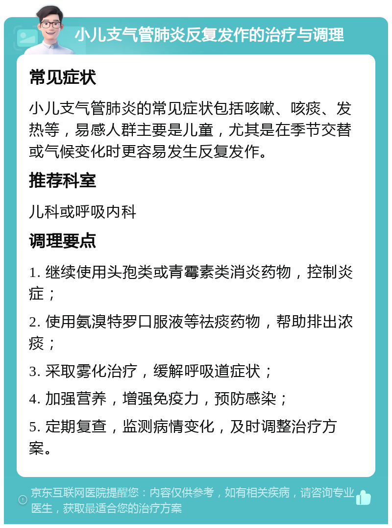 小儿支气管肺炎反复发作的治疗与调理 常见症状 小儿支气管肺炎的常见症状包括咳嗽、咳痰、发热等，易感人群主要是儿童，尤其是在季节交替或气候变化时更容易发生反复发作。 推荐科室 儿科或呼吸内科 调理要点 1. 继续使用头孢类或青霉素类消炎药物，控制炎症； 2. 使用氨溴特罗口服液等祛痰药物，帮助排出浓痰； 3. 采取雾化治疗，缓解呼吸道症状； 4. 加强营养，增强免疫力，预防感染； 5. 定期复查，监测病情变化，及时调整治疗方案。