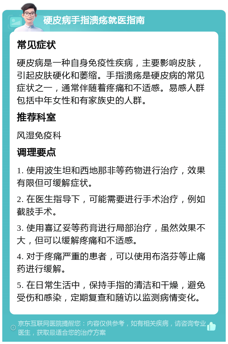 硬皮病手指溃疡就医指南 常见症状 硬皮病是一种自身免疫性疾病，主要影响皮肤，引起皮肤硬化和萎缩。手指溃疡是硬皮病的常见症状之一，通常伴随着疼痛和不适感。易感人群包括中年女性和有家族史的人群。 推荐科室 风湿免疫科 调理要点 1. 使用波生坦和西地那非等药物进行治疗，效果有限但可缓解症状。 2. 在医生指导下，可能需要进行手术治疗，例如截肢手术。 3. 使用喜辽妥等药膏进行局部治疗，虽然效果不大，但可以缓解疼痛和不适感。 4. 对于疼痛严重的患者，可以使用布洛芬等止痛药进行缓解。 5. 在日常生活中，保持手指的清洁和干燥，避免受伤和感染，定期复查和随访以监测病情变化。