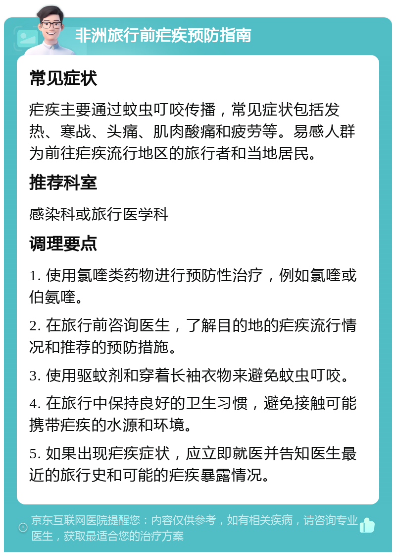 非洲旅行前疟疾预防指南 常见症状 疟疾主要通过蚊虫叮咬传播，常见症状包括发热、寒战、头痛、肌肉酸痛和疲劳等。易感人群为前往疟疾流行地区的旅行者和当地居民。 推荐科室 感染科或旅行医学科 调理要点 1. 使用氯喹类药物进行预防性治疗，例如氯喹或伯氨喹。 2. 在旅行前咨询医生，了解目的地的疟疾流行情况和推荐的预防措施。 3. 使用驱蚊剂和穿着长袖衣物来避免蚊虫叮咬。 4. 在旅行中保持良好的卫生习惯，避免接触可能携带疟疾的水源和环境。 5. 如果出现疟疾症状，应立即就医并告知医生最近的旅行史和可能的疟疾暴露情况。