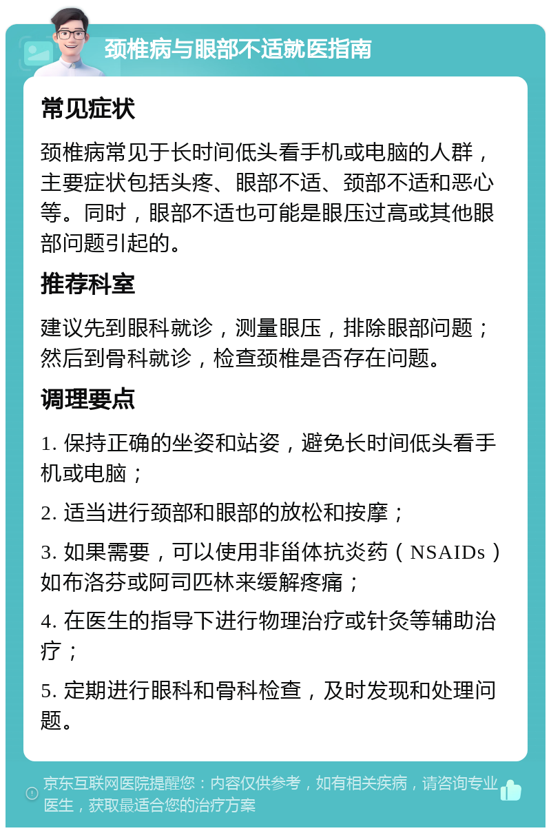 颈椎病与眼部不适就医指南 常见症状 颈椎病常见于长时间低头看手机或电脑的人群，主要症状包括头疼、眼部不适、颈部不适和恶心等。同时，眼部不适也可能是眼压过高或其他眼部问题引起的。 推荐科室 建议先到眼科就诊，测量眼压，排除眼部问题；然后到骨科就诊，检查颈椎是否存在问题。 调理要点 1. 保持正确的坐姿和站姿，避免长时间低头看手机或电脑； 2. 适当进行颈部和眼部的放松和按摩； 3. 如果需要，可以使用非甾体抗炎药（NSAIDs）如布洛芬或阿司匹林来缓解疼痛； 4. 在医生的指导下进行物理治疗或针灸等辅助治疗； 5. 定期进行眼科和骨科检查，及时发现和处理问题。