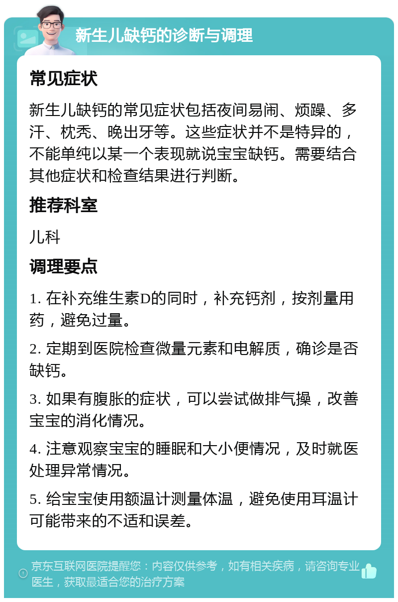 新生儿缺钙的诊断与调理 常见症状 新生儿缺钙的常见症状包括夜间易闹、烦躁、多汗、枕秃、晚出牙等。这些症状并不是特异的，不能单纯以某一个表现就说宝宝缺钙。需要结合其他症状和检查结果进行判断。 推荐科室 儿科 调理要点 1. 在补充维生素D的同时，补充钙剂，按剂量用药，避免过量。 2. 定期到医院检查微量元素和电解质，确诊是否缺钙。 3. 如果有腹胀的症状，可以尝试做排气操，改善宝宝的消化情况。 4. 注意观察宝宝的睡眠和大小便情况，及时就医处理异常情况。 5. 给宝宝使用额温计测量体温，避免使用耳温计可能带来的不适和误差。