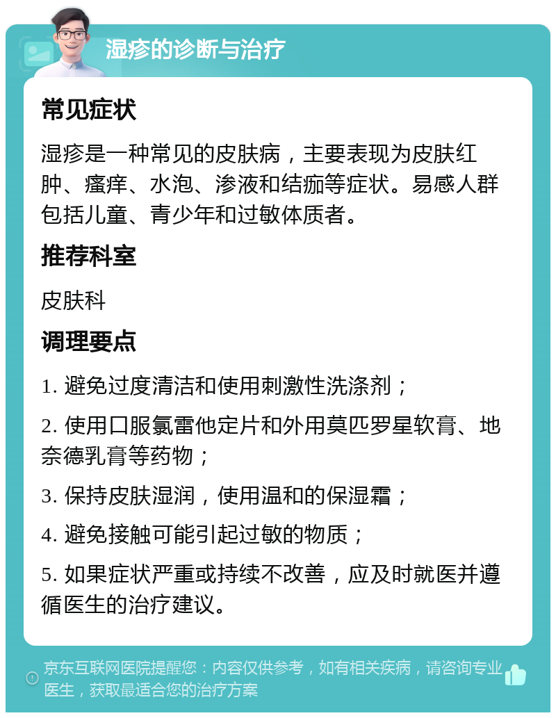 湿疹的诊断与治疗 常见症状 湿疹是一种常见的皮肤病，主要表现为皮肤红肿、瘙痒、水泡、渗液和结痂等症状。易感人群包括儿童、青少年和过敏体质者。 推荐科室 皮肤科 调理要点 1. 避免过度清洁和使用刺激性洗涤剂； 2. 使用口服氯雷他定片和外用莫匹罗星软膏、地奈德乳膏等药物； 3. 保持皮肤湿润，使用温和的保湿霜； 4. 避免接触可能引起过敏的物质； 5. 如果症状严重或持续不改善，应及时就医并遵循医生的治疗建议。