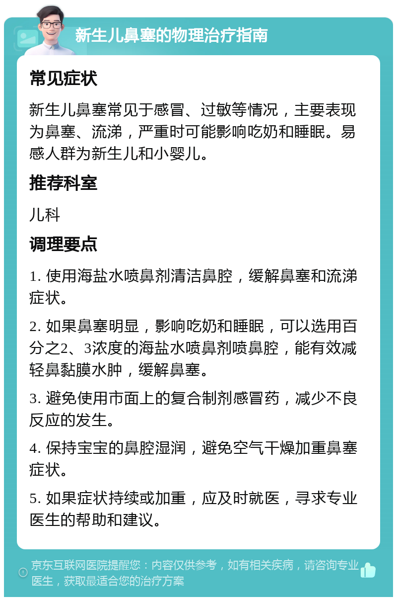 新生儿鼻塞的物理治疗指南 常见症状 新生儿鼻塞常见于感冒、过敏等情况，主要表现为鼻塞、流涕，严重时可能影响吃奶和睡眠。易感人群为新生儿和小婴儿。 推荐科室 儿科 调理要点 1. 使用海盐水喷鼻剂清洁鼻腔，缓解鼻塞和流涕症状。 2. 如果鼻塞明显，影响吃奶和睡眠，可以选用百分之2、3浓度的海盐水喷鼻剂喷鼻腔，能有效减轻鼻黏膜水肿，缓解鼻塞。 3. 避免使用市面上的复合制剂感冒药，减少不良反应的发生。 4. 保持宝宝的鼻腔湿润，避免空气干燥加重鼻塞症状。 5. 如果症状持续或加重，应及时就医，寻求专业医生的帮助和建议。