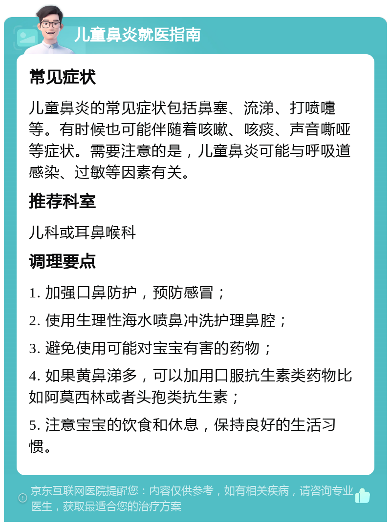 儿童鼻炎就医指南 常见症状 儿童鼻炎的常见症状包括鼻塞、流涕、打喷嚏等。有时候也可能伴随着咳嗽、咳痰、声音嘶哑等症状。需要注意的是，儿童鼻炎可能与呼吸道感染、过敏等因素有关。 推荐科室 儿科或耳鼻喉科 调理要点 1. 加强口鼻防护，预防感冒； 2. 使用生理性海水喷鼻冲洗护理鼻腔； 3. 避免使用可能对宝宝有害的药物； 4. 如果黄鼻涕多，可以加用口服抗生素类药物比如阿莫西林或者头孢类抗生素； 5. 注意宝宝的饮食和休息，保持良好的生活习惯。