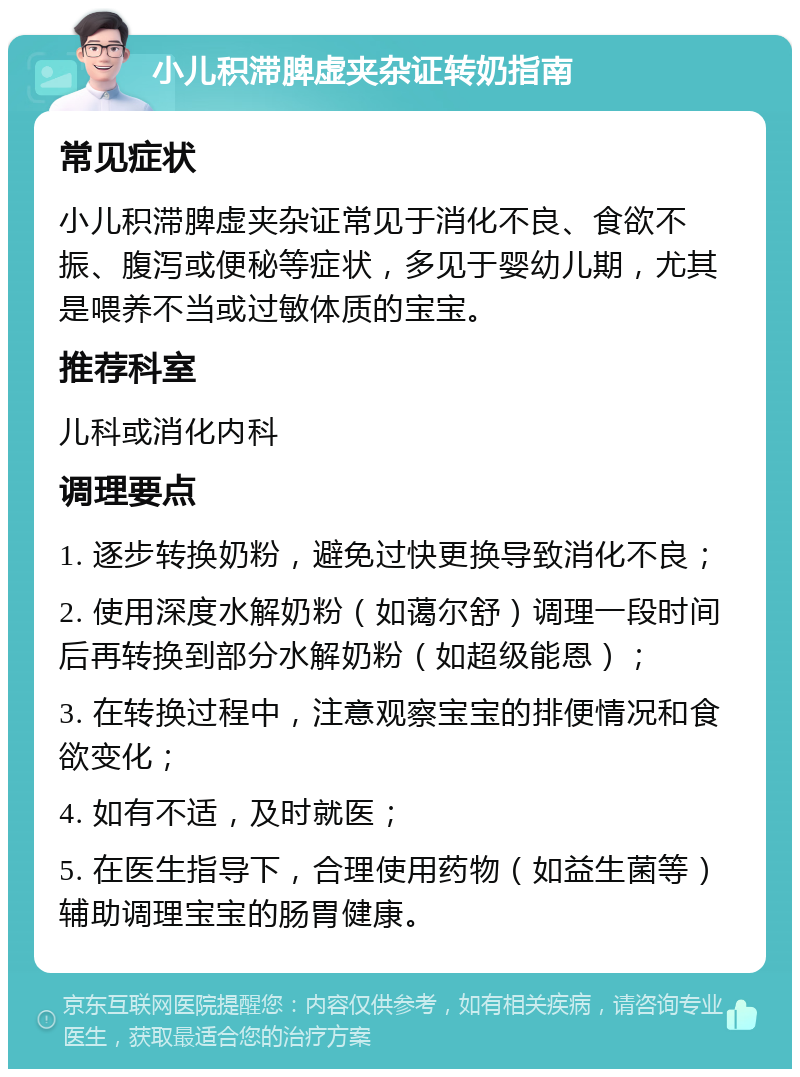 小儿积滞脾虚夹杂证转奶指南 常见症状 小儿积滞脾虚夹杂证常见于消化不良、食欲不振、腹泻或便秘等症状，多见于婴幼儿期，尤其是喂养不当或过敏体质的宝宝。 推荐科室 儿科或消化内科 调理要点 1. 逐步转换奶粉，避免过快更换导致消化不良； 2. 使用深度水解奶粉（如蔼尔舒）调理一段时间后再转换到部分水解奶粉（如超级能恩）； 3. 在转换过程中，注意观察宝宝的排便情况和食欲变化； 4. 如有不适，及时就医； 5. 在医生指导下，合理使用药物（如益生菌等）辅助调理宝宝的肠胃健康。