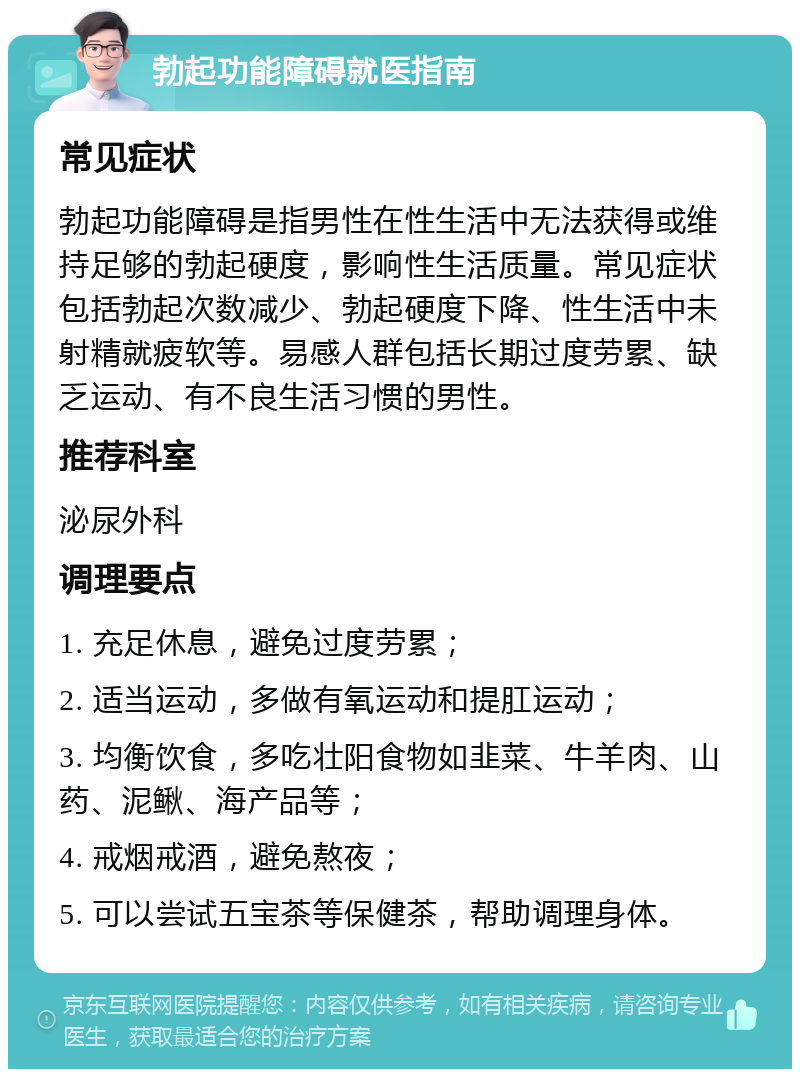 勃起功能障碍就医指南 常见症状 勃起功能障碍是指男性在性生活中无法获得或维持足够的勃起硬度，影响性生活质量。常见症状包括勃起次数减少、勃起硬度下降、性生活中未射精就疲软等。易感人群包括长期过度劳累、缺乏运动、有不良生活习惯的男性。 推荐科室 泌尿外科 调理要点 1. 充足休息，避免过度劳累； 2. 适当运动，多做有氧运动和提肛运动； 3. 均衡饮食，多吃壮阳食物如韭菜、牛羊肉、山药、泥鳅、海产品等； 4. 戒烟戒酒，避免熬夜； 5. 可以尝试五宝茶等保健茶，帮助调理身体。