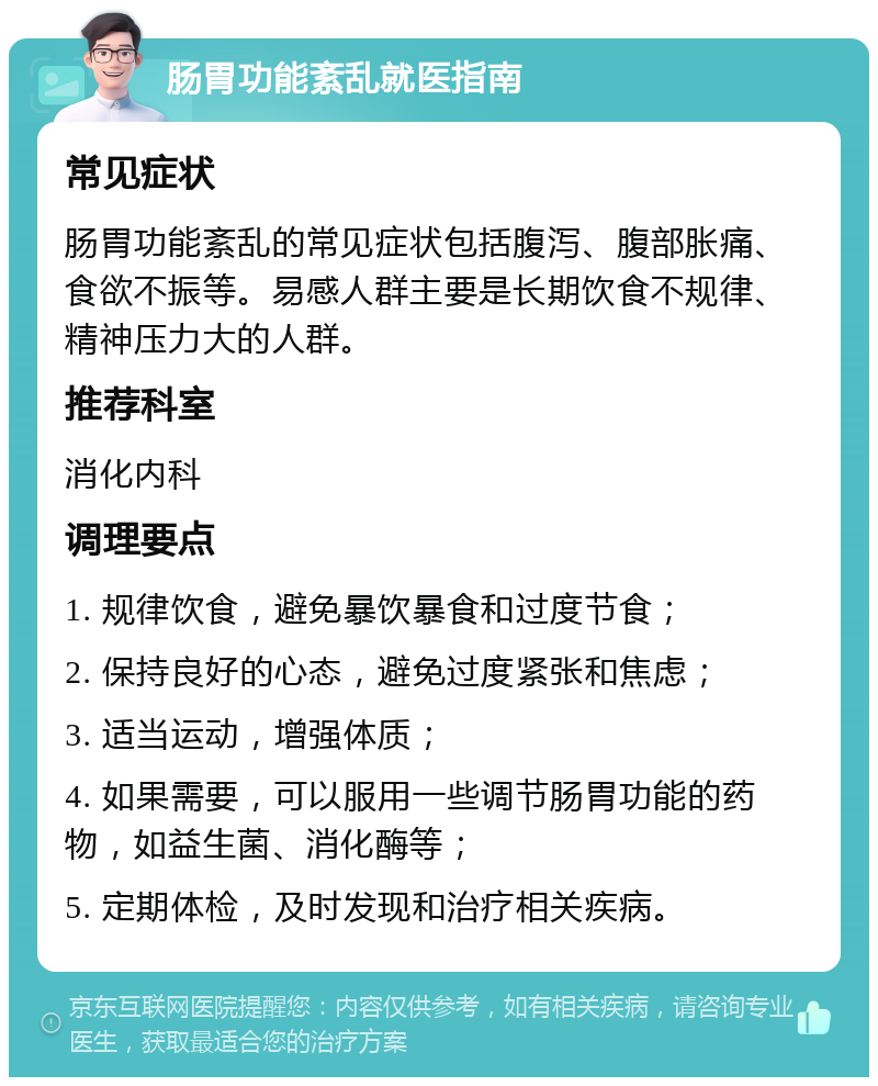 肠胃功能紊乱就医指南 常见症状 肠胃功能紊乱的常见症状包括腹泻、腹部胀痛、食欲不振等。易感人群主要是长期饮食不规律、精神压力大的人群。 推荐科室 消化内科 调理要点 1. 规律饮食，避免暴饮暴食和过度节食； 2. 保持良好的心态，避免过度紧张和焦虑； 3. 适当运动，增强体质； 4. 如果需要，可以服用一些调节肠胃功能的药物，如益生菌、消化酶等； 5. 定期体检，及时发现和治疗相关疾病。