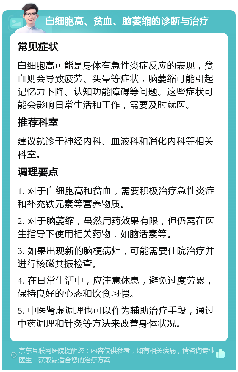 白细胞高、贫血、脑萎缩的诊断与治疗 常见症状 白细胞高可能是身体有急性炎症反应的表现，贫血则会导致疲劳、头晕等症状，脑萎缩可能引起记忆力下降、认知功能障碍等问题。这些症状可能会影响日常生活和工作，需要及时就医。 推荐科室 建议就诊于神经内科、血液科和消化内科等相关科室。 调理要点 1. 对于白细胞高和贫血，需要积极治疗急性炎症和补充铁元素等营养物质。 2. 对于脑萎缩，虽然用药效果有限，但仍需在医生指导下使用相关药物，如脑活素等。 3. 如果出现新的脑梗病灶，可能需要住院治疗并进行核磁共振检查。 4. 在日常生活中，应注意休息，避免过度劳累，保持良好的心态和饮食习惯。 5. 中医肾虚调理也可以作为辅助治疗手段，通过中药调理和针灸等方法来改善身体状况。