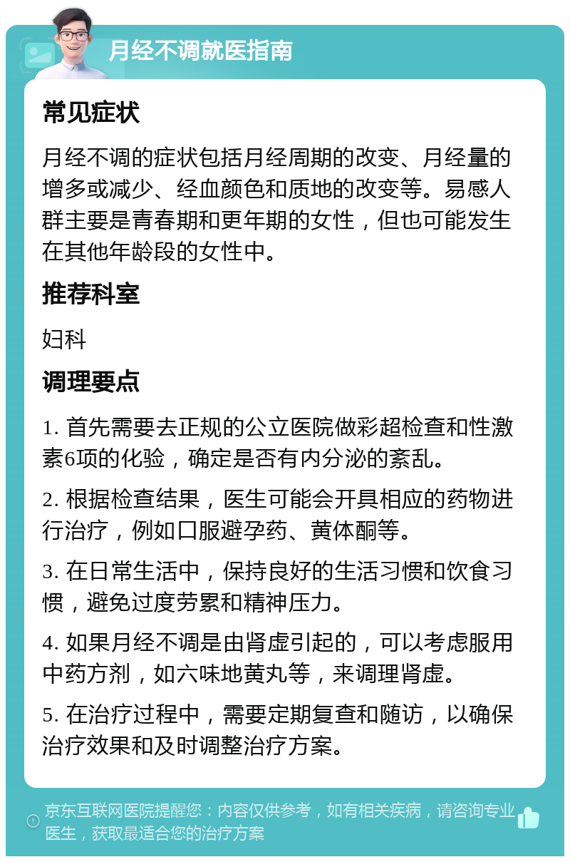 月经不调就医指南 常见症状 月经不调的症状包括月经周期的改变、月经量的增多或减少、经血颜色和质地的改变等。易感人群主要是青春期和更年期的女性，但也可能发生在其他年龄段的女性中。 推荐科室 妇科 调理要点 1. 首先需要去正规的公立医院做彩超检查和性激素6项的化验，确定是否有内分泌的紊乱。 2. 根据检查结果，医生可能会开具相应的药物进行治疗，例如口服避孕药、黄体酮等。 3. 在日常生活中，保持良好的生活习惯和饮食习惯，避免过度劳累和精神压力。 4. 如果月经不调是由肾虚引起的，可以考虑服用中药方剂，如六味地黄丸等，来调理肾虚。 5. 在治疗过程中，需要定期复查和随访，以确保治疗效果和及时调整治疗方案。