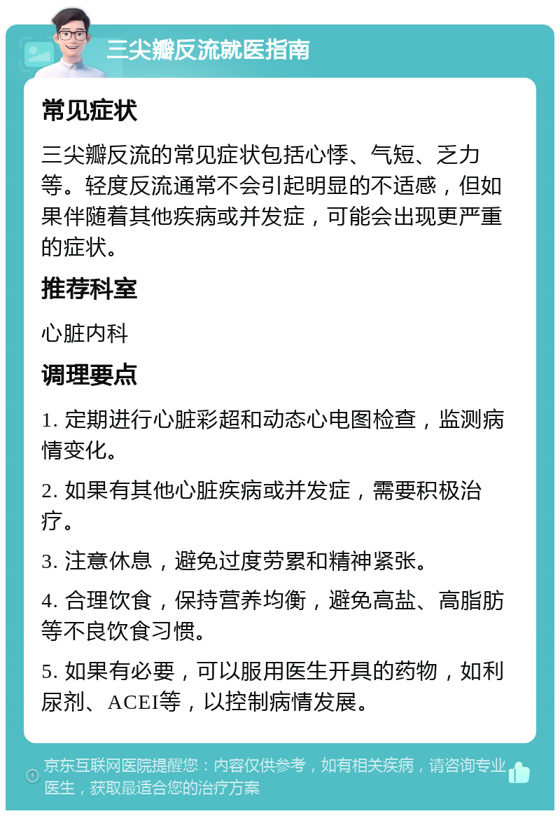 三尖瓣反流就医指南 常见症状 三尖瓣反流的常见症状包括心悸、气短、乏力等。轻度反流通常不会引起明显的不适感，但如果伴随着其他疾病或并发症，可能会出现更严重的症状。 推荐科室 心脏内科 调理要点 1. 定期进行心脏彩超和动态心电图检查，监测病情变化。 2. 如果有其他心脏疾病或并发症，需要积极治疗。 3. 注意休息，避免过度劳累和精神紧张。 4. 合理饮食，保持营养均衡，避免高盐、高脂肪等不良饮食习惯。 5. 如果有必要，可以服用医生开具的药物，如利尿剂、ACEI等，以控制病情发展。