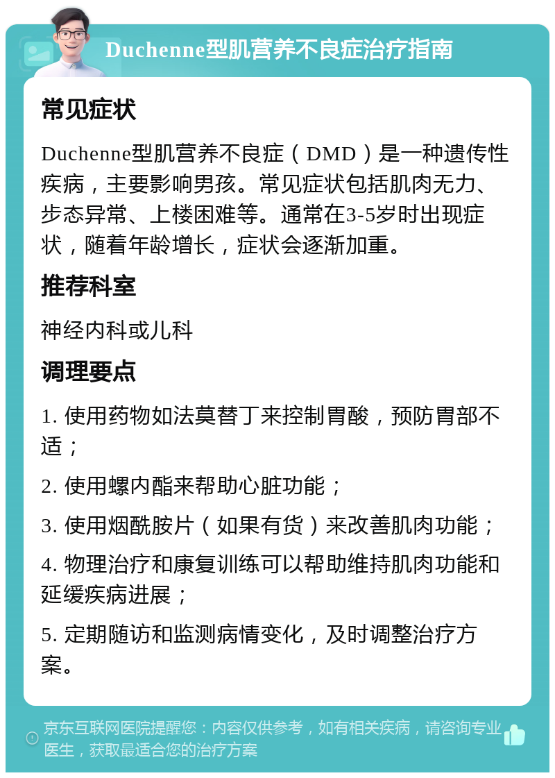 Duchenne型肌营养不良症治疗指南 常见症状 Duchenne型肌营养不良症（DMD）是一种遗传性疾病，主要影响男孩。常见症状包括肌肉无力、步态异常、上楼困难等。通常在3-5岁时出现症状，随着年龄增长，症状会逐渐加重。 推荐科室 神经内科或儿科 调理要点 1. 使用药物如法莫替丁来控制胃酸，预防胃部不适； 2. 使用螺内酯来帮助心脏功能； 3. 使用烟酰胺片（如果有货）来改善肌肉功能； 4. 物理治疗和康复训练可以帮助维持肌肉功能和延缓疾病进展； 5. 定期随访和监测病情变化，及时调整治疗方案。