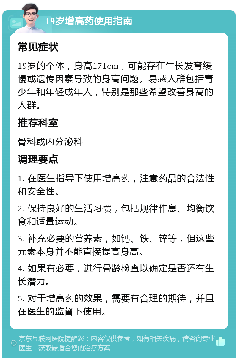 19岁增高药使用指南 常见症状 19岁的个体，身高171cm，可能存在生长发育缓慢或遗传因素导致的身高问题。易感人群包括青少年和年轻成年人，特别是那些希望改善身高的人群。 推荐科室 骨科或内分泌科 调理要点 1. 在医生指导下使用增高药，注意药品的合法性和安全性。 2. 保持良好的生活习惯，包括规律作息、均衡饮食和适量运动。 3. 补充必要的营养素，如钙、铁、锌等，但这些元素本身并不能直接提高身高。 4. 如果有必要，进行骨龄检查以确定是否还有生长潜力。 5. 对于增高药的效果，需要有合理的期待，并且在医生的监督下使用。