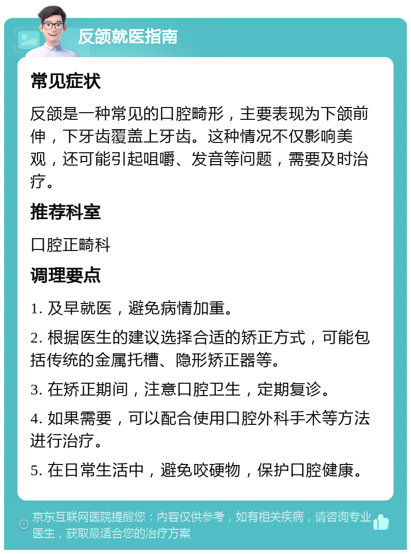 反颌就医指南 常见症状 反颌是一种常见的口腔畸形，主要表现为下颌前伸，下牙齿覆盖上牙齿。这种情况不仅影响美观，还可能引起咀嚼、发音等问题，需要及时治疗。 推荐科室 口腔正畸科 调理要点 1. 及早就医，避免病情加重。 2. 根据医生的建议选择合适的矫正方式，可能包括传统的金属托槽、隐形矫正器等。 3. 在矫正期间，注意口腔卫生，定期复诊。 4. 如果需要，可以配合使用口腔外科手术等方法进行治疗。 5. 在日常生活中，避免咬硬物，保护口腔健康。