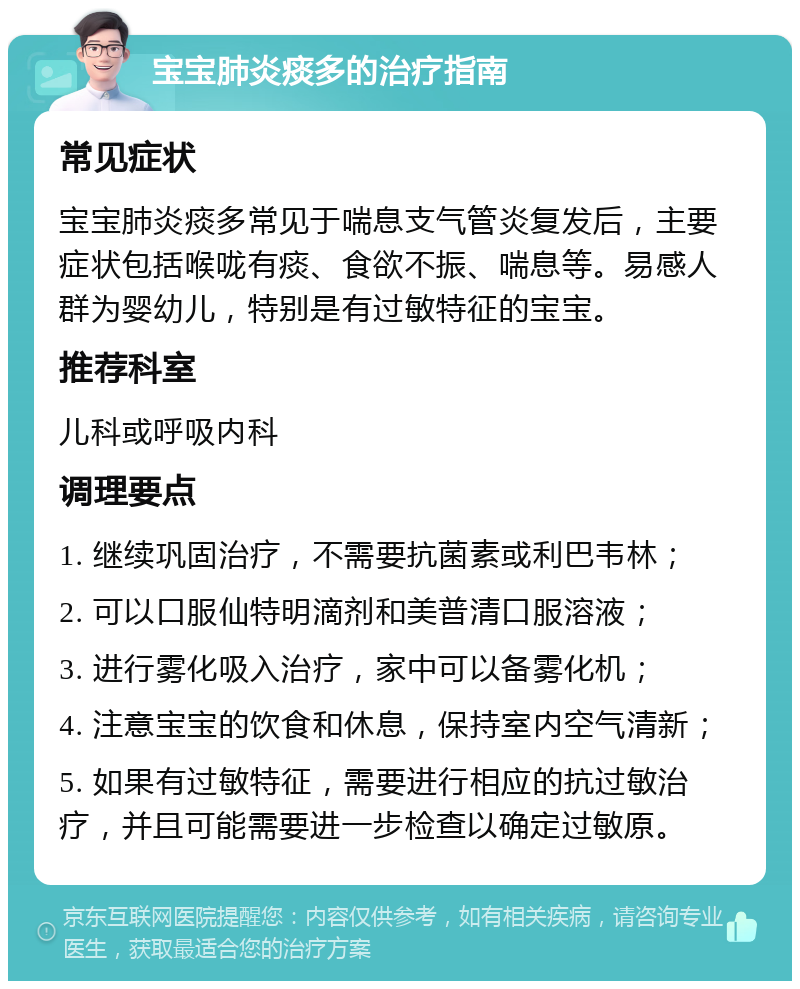 宝宝肺炎痰多的治疗指南 常见症状 宝宝肺炎痰多常见于喘息支气管炎复发后，主要症状包括喉咙有痰、食欲不振、喘息等。易感人群为婴幼儿，特别是有过敏特征的宝宝。 推荐科室 儿科或呼吸内科 调理要点 1. 继续巩固治疗，不需要抗菌素或利巴韦林； 2. 可以口服仙特明滴剂和美普清口服溶液； 3. 进行雾化吸入治疗，家中可以备雾化机； 4. 注意宝宝的饮食和休息，保持室内空气清新； 5. 如果有过敏特征，需要进行相应的抗过敏治疗，并且可能需要进一步检查以确定过敏原。