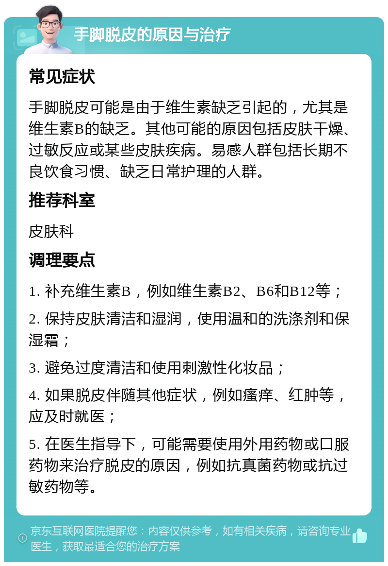 手脚脱皮的原因与治疗 常见症状 手脚脱皮可能是由于维生素缺乏引起的，尤其是维生素B的缺乏。其他可能的原因包括皮肤干燥、过敏反应或某些皮肤疾病。易感人群包括长期不良饮食习惯、缺乏日常护理的人群。 推荐科室 皮肤科 调理要点 1. 补充维生素B，例如维生素B2、B6和B12等； 2. 保持皮肤清洁和湿润，使用温和的洗涤剂和保湿霜； 3. 避免过度清洁和使用刺激性化妆品； 4. 如果脱皮伴随其他症状，例如瘙痒、红肿等，应及时就医； 5. 在医生指导下，可能需要使用外用药物或口服药物来治疗脱皮的原因，例如抗真菌药物或抗过敏药物等。