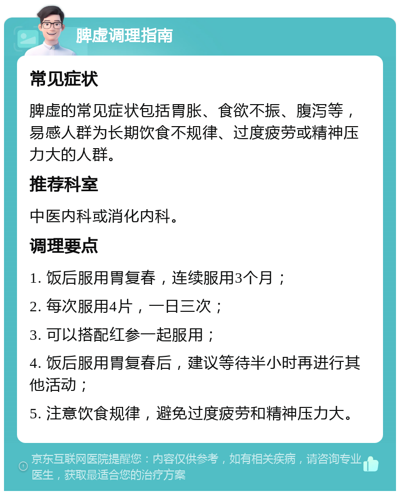 脾虚调理指南 常见症状 脾虚的常见症状包括胃胀、食欲不振、腹泻等，易感人群为长期饮食不规律、过度疲劳或精神压力大的人群。 推荐科室 中医内科或消化内科。 调理要点 1. 饭后服用胃复春，连续服用3个月； 2. 每次服用4片，一日三次； 3. 可以搭配红参一起服用； 4. 饭后服用胃复春后，建议等待半小时再进行其他活动； 5. 注意饮食规律，避免过度疲劳和精神压力大。