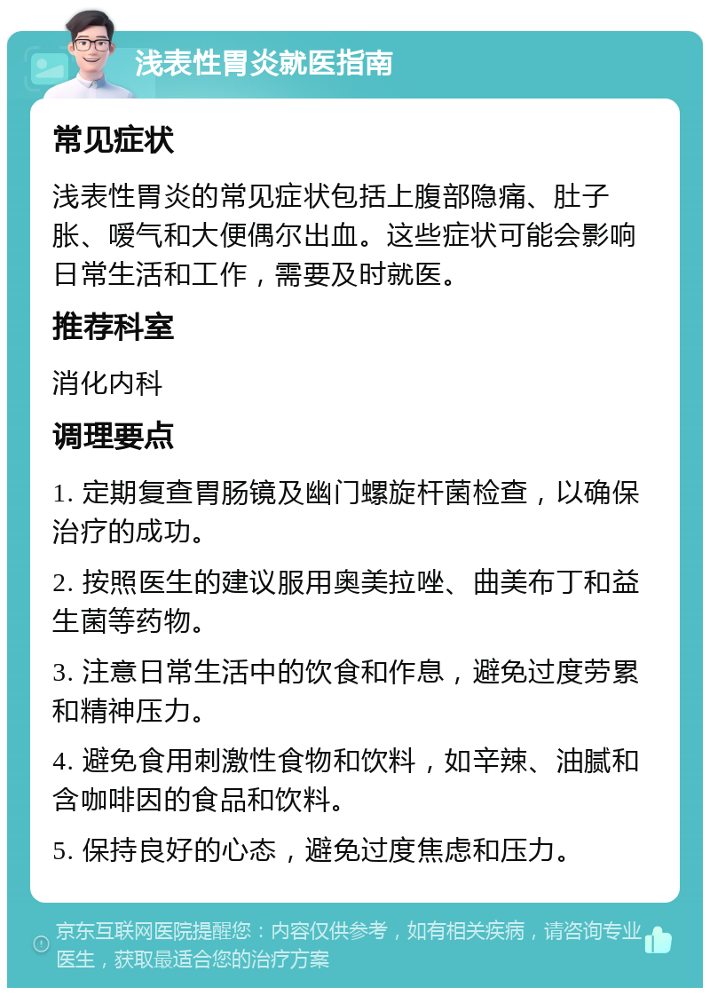 浅表性胃炎就医指南 常见症状 浅表性胃炎的常见症状包括上腹部隐痛、肚子胀、嗳气和大便偶尔出血。这些症状可能会影响日常生活和工作，需要及时就医。 推荐科室 消化内科 调理要点 1. 定期复查胃肠镜及幽门螺旋杆菌检查，以确保治疗的成功。 2. 按照医生的建议服用奥美拉唑、曲美布丁和益生菌等药物。 3. 注意日常生活中的饮食和作息，避免过度劳累和精神压力。 4. 避免食用刺激性食物和饮料，如辛辣、油腻和含咖啡因的食品和饮料。 5. 保持良好的心态，避免过度焦虑和压力。