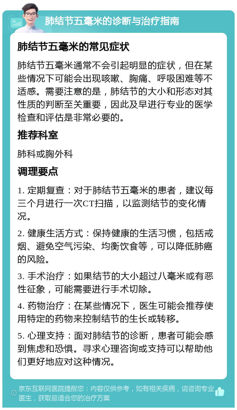 肺结节五毫米的诊断与治疗指南 肺结节五毫米的常见症状 肺结节五毫米通常不会引起明显的症状，但在某些情况下可能会出现咳嗽、胸痛、呼吸困难等不适感。需要注意的是，肺结节的大小和形态对其性质的判断至关重要，因此及早进行专业的医学检查和评估是非常必要的。 推荐科室 肺科或胸外科 调理要点 1. 定期复查：对于肺结节五毫米的患者，建议每三个月进行一次CT扫描，以监测结节的变化情况。 2. 健康生活方式：保持健康的生活习惯，包括戒烟、避免空气污染、均衡饮食等，可以降低肺癌的风险。 3. 手术治疗：如果结节的大小超过八毫米或有恶性征象，可能需要进行手术切除。 4. 药物治疗：在某些情况下，医生可能会推荐使用特定的药物来控制结节的生长或转移。 5. 心理支持：面对肺结节的诊断，患者可能会感到焦虑和恐惧。寻求心理咨询或支持可以帮助他们更好地应对这种情况。