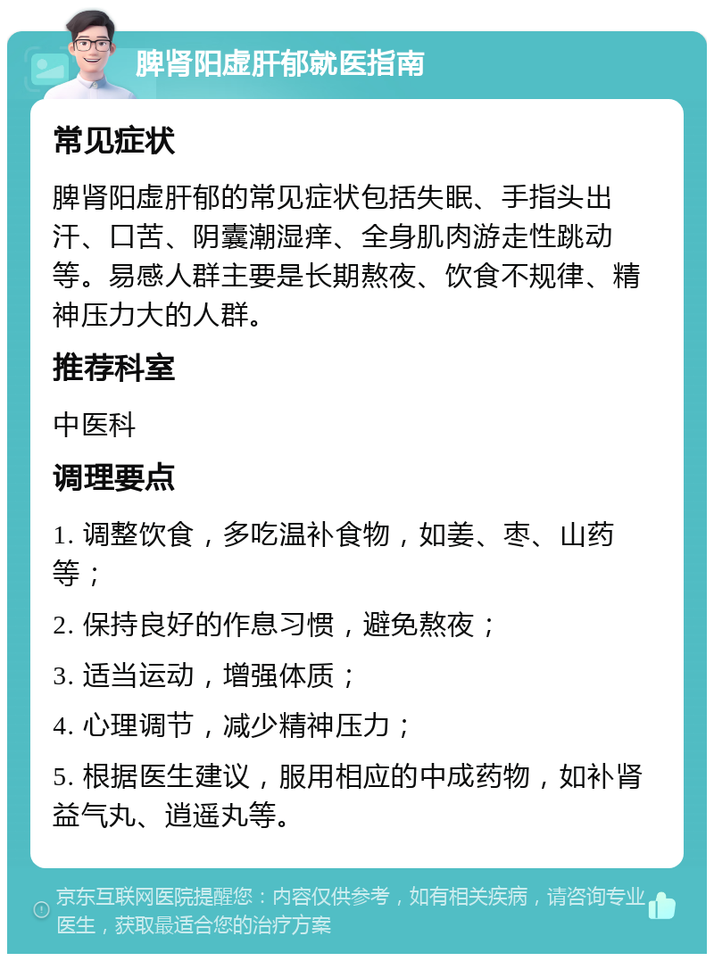 脾肾阳虚肝郁就医指南 常见症状 脾肾阳虚肝郁的常见症状包括失眠、手指头出汗、口苦、阴囊潮湿痒、全身肌肉游走性跳动等。易感人群主要是长期熬夜、饮食不规律、精神压力大的人群。 推荐科室 中医科 调理要点 1. 调整饮食，多吃温补食物，如姜、枣、山药等； 2. 保持良好的作息习惯，避免熬夜； 3. 适当运动，增强体质； 4. 心理调节，减少精神压力； 5. 根据医生建议，服用相应的中成药物，如补肾益气丸、逍遥丸等。