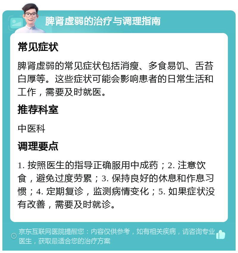 脾肾虚弱的治疗与调理指南 常见症状 脾肾虚弱的常见症状包括消瘦、多食易饥、舌苔白厚等。这些症状可能会影响患者的日常生活和工作，需要及时就医。 推荐科室 中医科 调理要点 1. 按照医生的指导正确服用中成药；2. 注意饮食，避免过度劳累；3. 保持良好的休息和作息习惯；4. 定期复诊，监测病情变化；5. 如果症状没有改善，需要及时就诊。