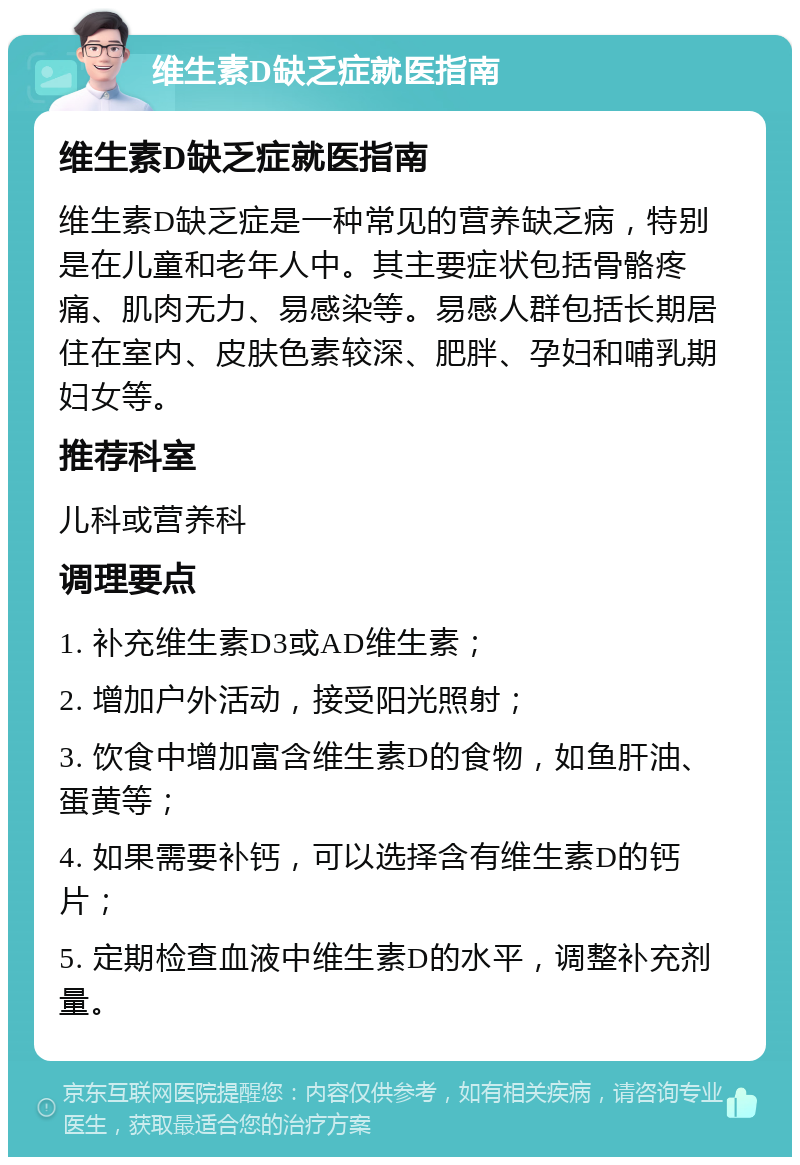 维生素D缺乏症就医指南 维生素D缺乏症就医指南 维生素D缺乏症是一种常见的营养缺乏病，特别是在儿童和老年人中。其主要症状包括骨骼疼痛、肌肉无力、易感染等。易感人群包括长期居住在室内、皮肤色素较深、肥胖、孕妇和哺乳期妇女等。 推荐科室 儿科或营养科 调理要点 1. 补充维生素D3或AD维生素； 2. 增加户外活动，接受阳光照射； 3. 饮食中增加富含维生素D的食物，如鱼肝油、蛋黄等； 4. 如果需要补钙，可以选择含有维生素D的钙片； 5. 定期检查血液中维生素D的水平，调整补充剂量。