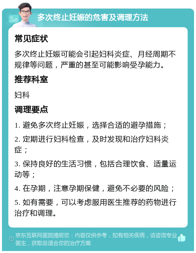 多次终止妊娠的危害及调理方法 常见症状 多次终止妊娠可能会引起妇科炎症、月经周期不规律等问题，严重的甚至可能影响受孕能力。 推荐科室 妇科 调理要点 1. 避免多次终止妊娠，选择合适的避孕措施； 2. 定期进行妇科检查，及时发现和治疗妇科炎症； 3. 保持良好的生活习惯，包括合理饮食、适量运动等； 4. 在孕期，注意孕期保健，避免不必要的风险； 5. 如有需要，可以考虑服用医生推荐的药物进行治疗和调理。