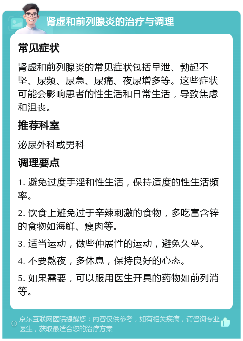 肾虚和前列腺炎的治疗与调理 常见症状 肾虚和前列腺炎的常见症状包括早泄、勃起不坚、尿频、尿急、尿痛、夜尿增多等。这些症状可能会影响患者的性生活和日常生活，导致焦虑和沮丧。 推荐科室 泌尿外科或男科 调理要点 1. 避免过度手淫和性生活，保持适度的性生活频率。 2. 饮食上避免过于辛辣刺激的食物，多吃富含锌的食物如海鲜、瘦肉等。 3. 适当运动，做些伸展性的运动，避免久坐。 4. 不要熬夜，多休息，保持良好的心态。 5. 如果需要，可以服用医生开具的药物如前列消等。