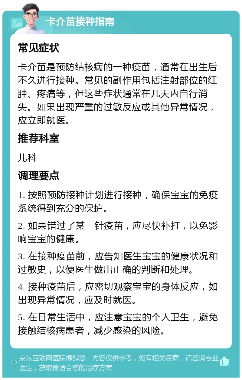 卡介苗接种指南 常见症状 卡介苗是预防结核病的一种疫苗，通常在出生后不久进行接种。常见的副作用包括注射部位的红肿、疼痛等，但这些症状通常在几天内自行消失。如果出现严重的过敏反应或其他异常情况，应立即就医。 推荐科室 儿科 调理要点 1. 按照预防接种计划进行接种，确保宝宝的免疫系统得到充分的保护。 2. 如果错过了某一针疫苗，应尽快补打，以免影响宝宝的健康。 3. 在接种疫苗前，应告知医生宝宝的健康状况和过敏史，以便医生做出正确的判断和处理。 4. 接种疫苗后，应密切观察宝宝的身体反应，如出现异常情况，应及时就医。 5. 在日常生活中，应注意宝宝的个人卫生，避免接触结核病患者，减少感染的风险。