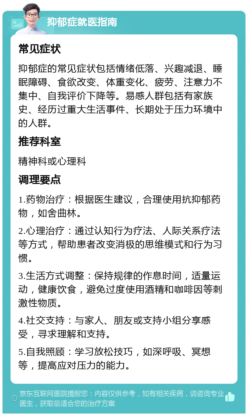 抑郁症就医指南 常见症状 抑郁症的常见症状包括情绪低落、兴趣减退、睡眠障碍、食欲改变、体重变化、疲劳、注意力不集中、自我评价下降等。易感人群包括有家族史、经历过重大生活事件、长期处于压力环境中的人群。 推荐科室 精神科或心理科 调理要点 1.药物治疗：根据医生建议，合理使用抗抑郁药物，如舍曲林。 2.心理治疗：通过认知行为疗法、人际关系疗法等方式，帮助患者改变消极的思维模式和行为习惯。 3.生活方式调整：保持规律的作息时间，适量运动，健康饮食，避免过度使用酒精和咖啡因等刺激性物质。 4.社交支持：与家人、朋友或支持小组分享感受，寻求理解和支持。 5.自我照顾：学习放松技巧，如深呼吸、冥想等，提高应对压力的能力。