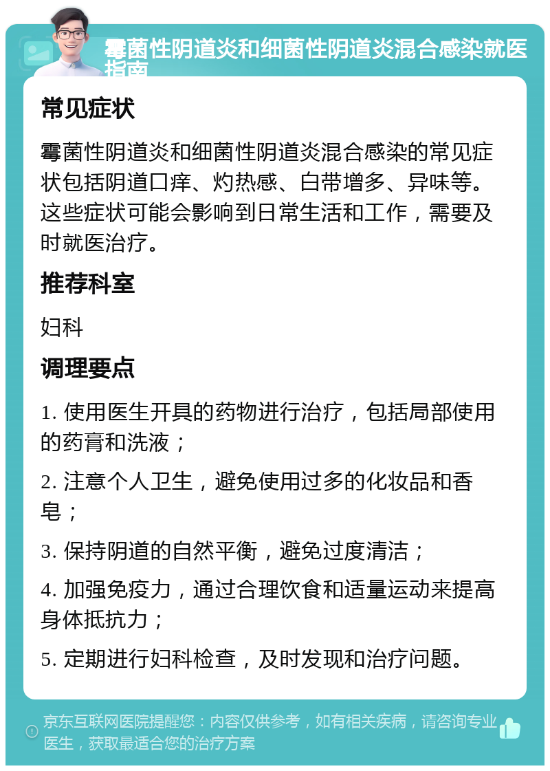 霉菌性阴道炎和细菌性阴道炎混合感染就医指南 常见症状 霉菌性阴道炎和细菌性阴道炎混合感染的常见症状包括阴道口痒、灼热感、白带增多、异味等。这些症状可能会影响到日常生活和工作，需要及时就医治疗。 推荐科室 妇科 调理要点 1. 使用医生开具的药物进行治疗，包括局部使用的药膏和洗液； 2. 注意个人卫生，避免使用过多的化妆品和香皂； 3. 保持阴道的自然平衡，避免过度清洁； 4. 加强免疫力，通过合理饮食和适量运动来提高身体抵抗力； 5. 定期进行妇科检查，及时发现和治疗问题。