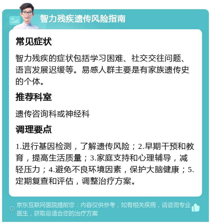 智力残疾遗传风险指南 常见症状 智力残疾的症状包括学习困难、社交交往问题、语言发展迟缓等。易感人群主要是有家族遗传史的个体。 推荐科室 遗传咨询科或神经科 调理要点 1.进行基因检测，了解遗传风险；2.早期干预和教育，提高生活质量；3.家庭支持和心理辅导，减轻压力；4.避免不良环境因素，保护大脑健康；5.定期复查和评估，调整治疗方案。