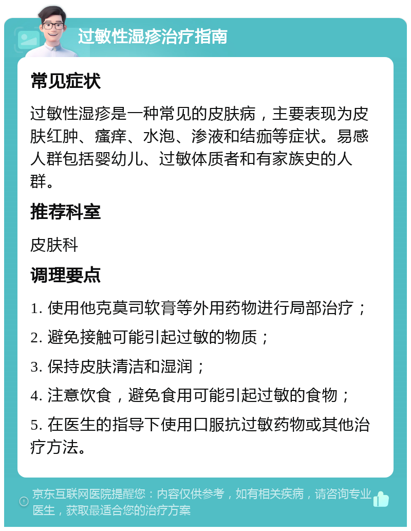 过敏性湿疹治疗指南 常见症状 过敏性湿疹是一种常见的皮肤病，主要表现为皮肤红肿、瘙痒、水泡、渗液和结痂等症状。易感人群包括婴幼儿、过敏体质者和有家族史的人群。 推荐科室 皮肤科 调理要点 1. 使用他克莫司软膏等外用药物进行局部治疗； 2. 避免接触可能引起过敏的物质； 3. 保持皮肤清洁和湿润； 4. 注意饮食，避免食用可能引起过敏的食物； 5. 在医生的指导下使用口服抗过敏药物或其他治疗方法。