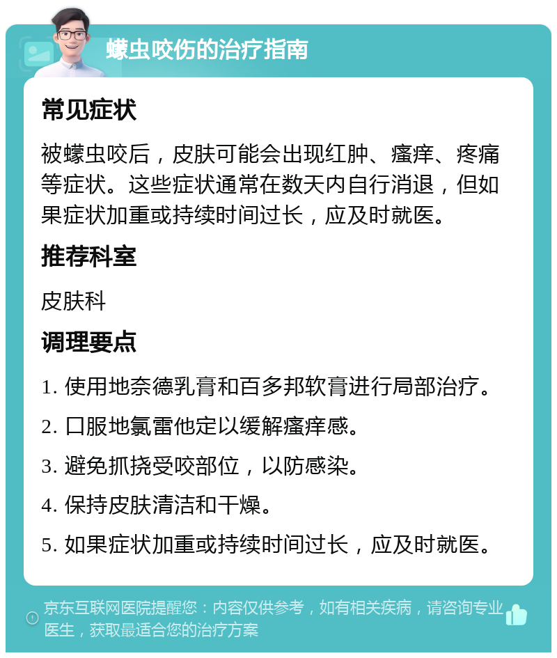 蠓虫咬伤的治疗指南 常见症状 被蠓虫咬后，皮肤可能会出现红肿、瘙痒、疼痛等症状。这些症状通常在数天内自行消退，但如果症状加重或持续时间过长，应及时就医。 推荐科室 皮肤科 调理要点 1. 使用地奈德乳膏和百多邦软膏进行局部治疗。 2. 口服地氯雷他定以缓解瘙痒感。 3. 避免抓挠受咬部位，以防感染。 4. 保持皮肤清洁和干燥。 5. 如果症状加重或持续时间过长，应及时就医。