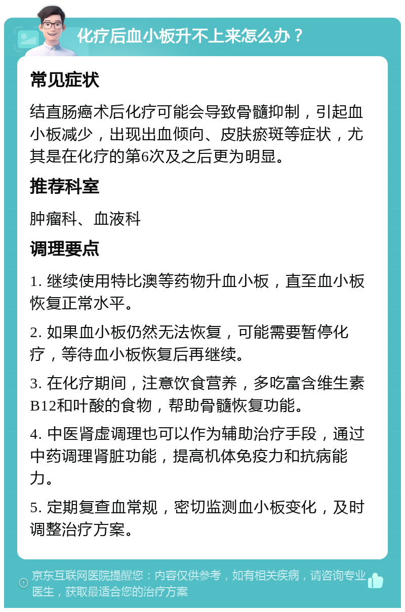 化疗后血小板升不上来怎么办？ 常见症状 结直肠癌术后化疗可能会导致骨髓抑制，引起血小板减少，出现出血倾向、皮肤瘀斑等症状，尤其是在化疗的第6次及之后更为明显。 推荐科室 肿瘤科、血液科 调理要点 1. 继续使用特比澳等药物升血小板，直至血小板恢复正常水平。 2. 如果血小板仍然无法恢复，可能需要暂停化疗，等待血小板恢复后再继续。 3. 在化疗期间，注意饮食营养，多吃富含维生素B12和叶酸的食物，帮助骨髓恢复功能。 4. 中医肾虚调理也可以作为辅助治疗手段，通过中药调理肾脏功能，提高机体免疫力和抗病能力。 5. 定期复查血常规，密切监测血小板变化，及时调整治疗方案。