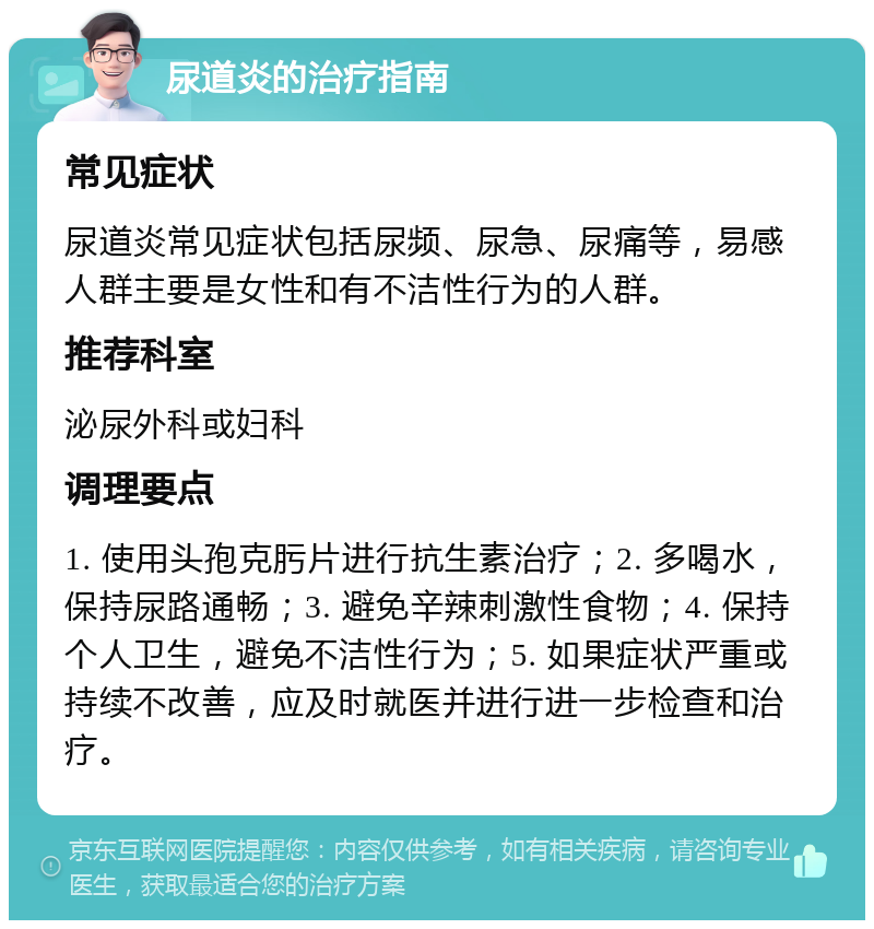 尿道炎的治疗指南 常见症状 尿道炎常见症状包括尿频、尿急、尿痛等，易感人群主要是女性和有不洁性行为的人群。 推荐科室 泌尿外科或妇科 调理要点 1. 使用头孢克肟片进行抗生素治疗；2. 多喝水，保持尿路通畅；3. 避免辛辣刺激性食物；4. 保持个人卫生，避免不洁性行为；5. 如果症状严重或持续不改善，应及时就医并进行进一步检查和治疗。