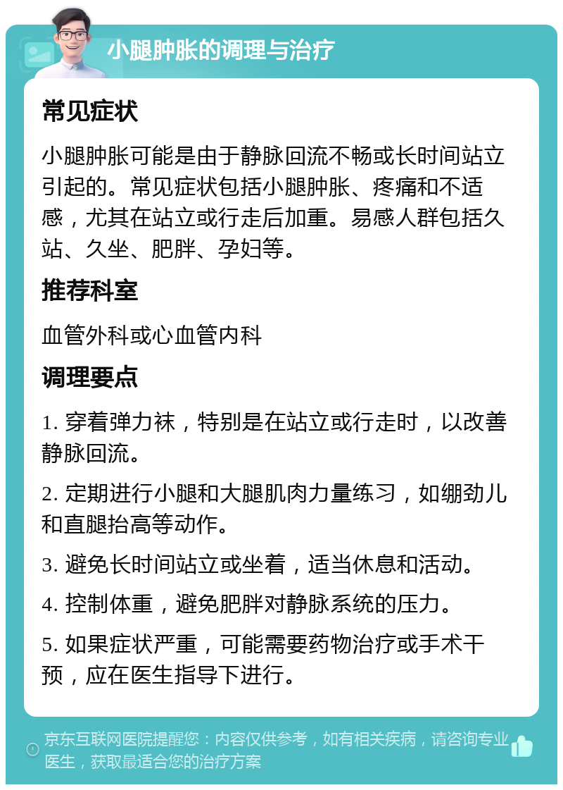 小腿肿胀的调理与治疗 常见症状 小腿肿胀可能是由于静脉回流不畅或长时间站立引起的。常见症状包括小腿肿胀、疼痛和不适感，尤其在站立或行走后加重。易感人群包括久站、久坐、肥胖、孕妇等。 推荐科室 血管外科或心血管内科 调理要点 1. 穿着弹力袜，特别是在站立或行走时，以改善静脉回流。 2. 定期进行小腿和大腿肌肉力量练习，如绷劲儿和直腿抬高等动作。 3. 避免长时间站立或坐着，适当休息和活动。 4. 控制体重，避免肥胖对静脉系统的压力。 5. 如果症状严重，可能需要药物治疗或手术干预，应在医生指导下进行。