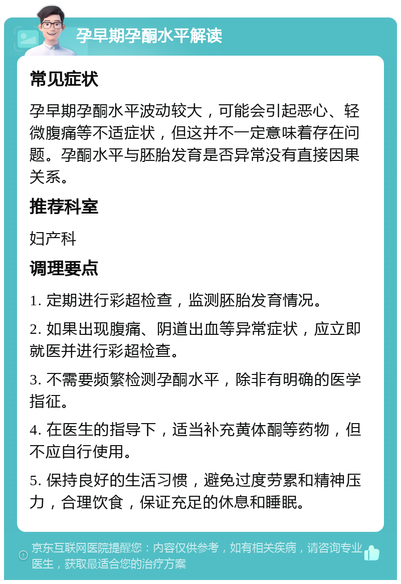 孕早期孕酮水平解读 常见症状 孕早期孕酮水平波动较大，可能会引起恶心、轻微腹痛等不适症状，但这并不一定意味着存在问题。孕酮水平与胚胎发育是否异常没有直接因果关系。 推荐科室 妇产科 调理要点 1. 定期进行彩超检查，监测胚胎发育情况。 2. 如果出现腹痛、阴道出血等异常症状，应立即就医并进行彩超检查。 3. 不需要频繁检测孕酮水平，除非有明确的医学指征。 4. 在医生的指导下，适当补充黄体酮等药物，但不应自行使用。 5. 保持良好的生活习惯，避免过度劳累和精神压力，合理饮食，保证充足的休息和睡眠。