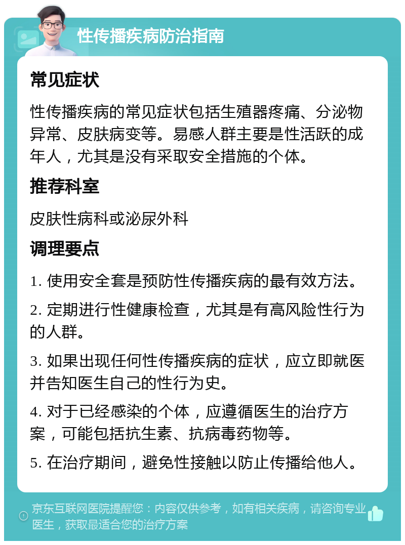 性传播疾病防治指南 常见症状 性传播疾病的常见症状包括生殖器疼痛、分泌物异常、皮肤病变等。易感人群主要是性活跃的成年人，尤其是没有采取安全措施的个体。 推荐科室 皮肤性病科或泌尿外科 调理要点 1. 使用安全套是预防性传播疾病的最有效方法。 2. 定期进行性健康检查，尤其是有高风险性行为的人群。 3. 如果出现任何性传播疾病的症状，应立即就医并告知医生自己的性行为史。 4. 对于已经感染的个体，应遵循医生的治疗方案，可能包括抗生素、抗病毒药物等。 5. 在治疗期间，避免性接触以防止传播给他人。