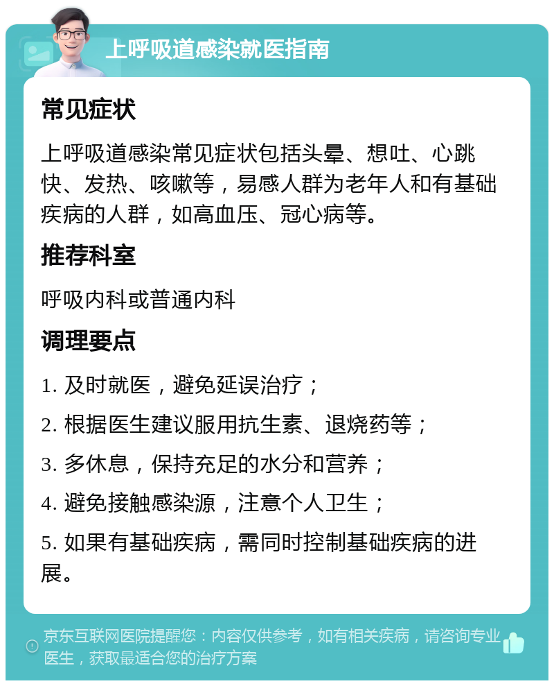 上呼吸道感染就医指南 常见症状 上呼吸道感染常见症状包括头晕、想吐、心跳快、发热、咳嗽等，易感人群为老年人和有基础疾病的人群，如高血压、冠心病等。 推荐科室 呼吸内科或普通内科 调理要点 1. 及时就医，避免延误治疗； 2. 根据医生建议服用抗生素、退烧药等； 3. 多休息，保持充足的水分和营养； 4. 避免接触感染源，注意个人卫生； 5. 如果有基础疾病，需同时控制基础疾病的进展。