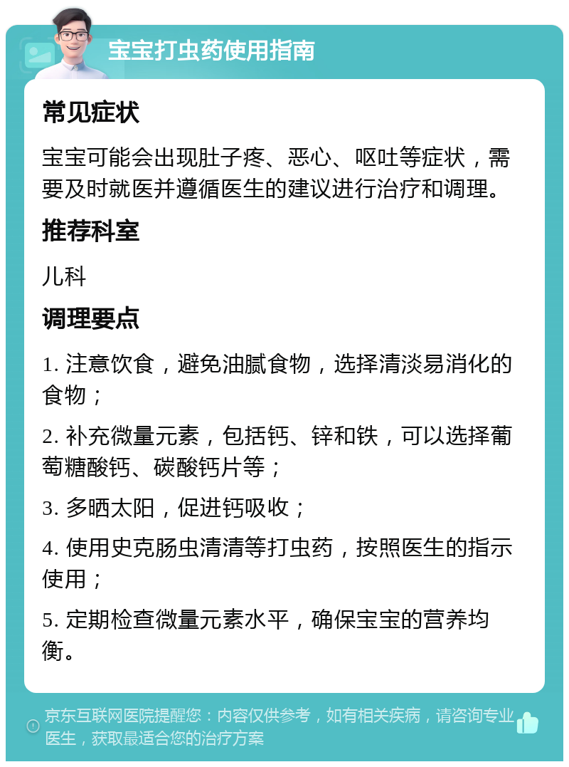 宝宝打虫药使用指南 常见症状 宝宝可能会出现肚子疼、恶心、呕吐等症状，需要及时就医并遵循医生的建议进行治疗和调理。 推荐科室 儿科 调理要点 1. 注意饮食，避免油腻食物，选择清淡易消化的食物； 2. 补充微量元素，包括钙、锌和铁，可以选择葡萄糖酸钙、碳酸钙片等； 3. 多晒太阳，促进钙吸收； 4. 使用史克肠虫清清等打虫药，按照医生的指示使用； 5. 定期检查微量元素水平，确保宝宝的营养均衡。