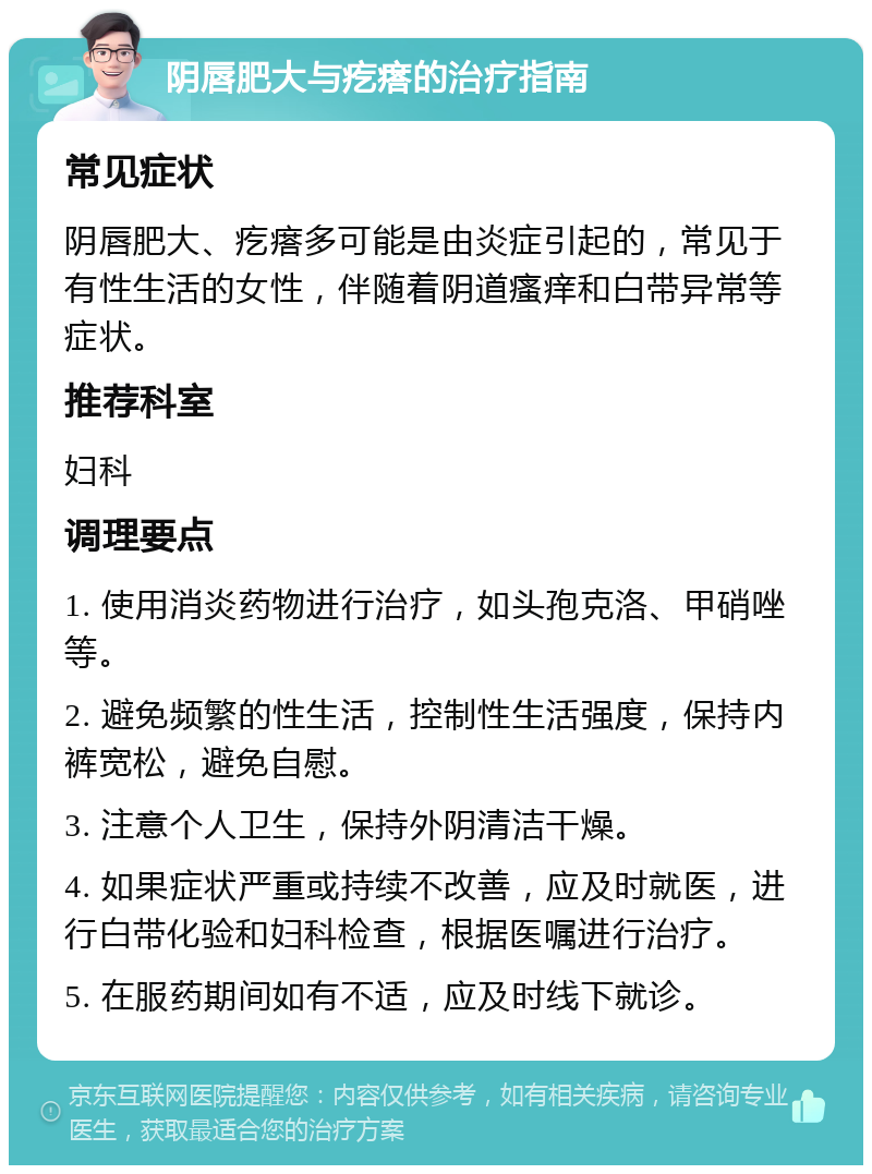 阴唇肥大与疙瘩的治疗指南 常见症状 阴唇肥大、疙瘩多可能是由炎症引起的，常见于有性生活的女性，伴随着阴道瘙痒和白带异常等症状。 推荐科室 妇科 调理要点 1. 使用消炎药物进行治疗，如头孢克洛、甲硝唑等。 2. 避免频繁的性生活，控制性生活强度，保持内裤宽松，避免自慰。 3. 注意个人卫生，保持外阴清洁干燥。 4. 如果症状严重或持续不改善，应及时就医，进行白带化验和妇科检查，根据医嘱进行治疗。 5. 在服药期间如有不适，应及时线下就诊。