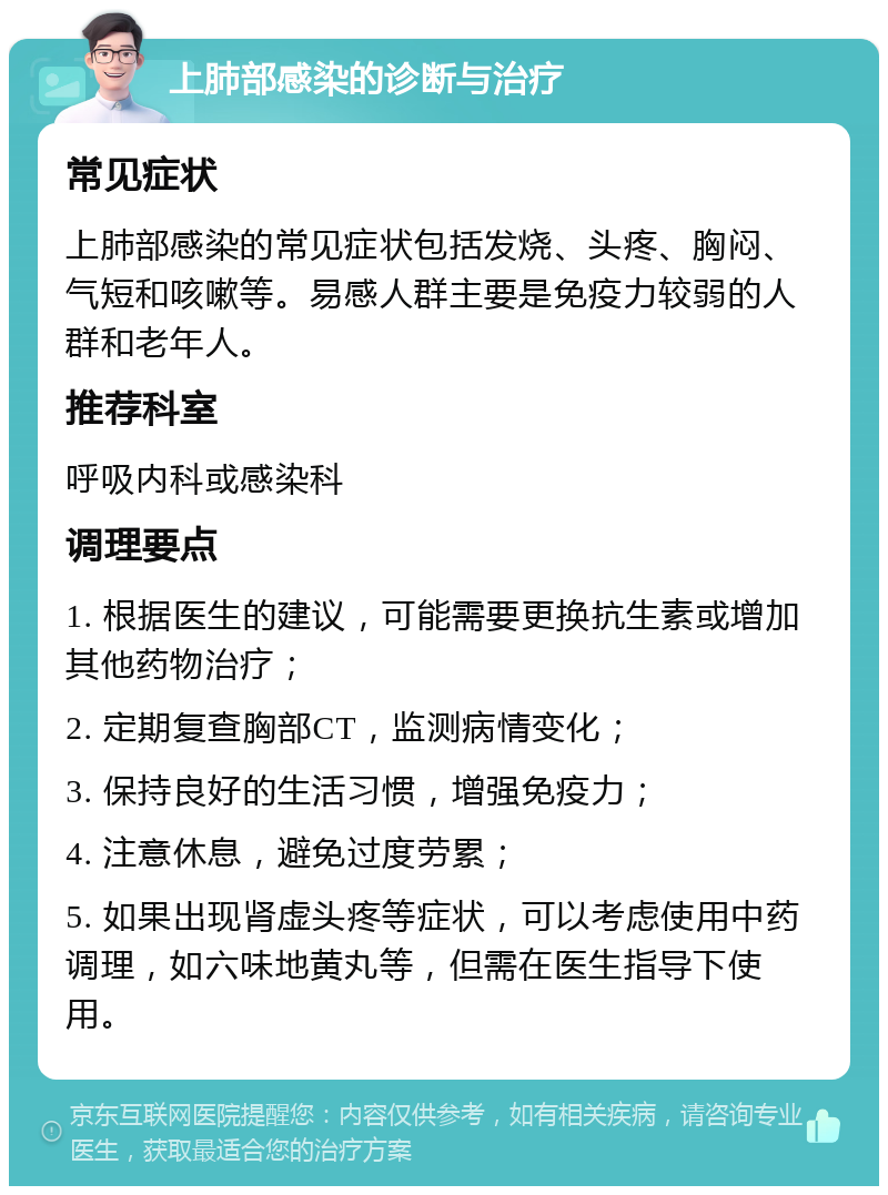 上肺部感染的诊断与治疗 常见症状 上肺部感染的常见症状包括发烧、头疼、胸闷、气短和咳嗽等。易感人群主要是免疫力较弱的人群和老年人。 推荐科室 呼吸内科或感染科 调理要点 1. 根据医生的建议，可能需要更换抗生素或增加其他药物治疗； 2. 定期复查胸部CT，监测病情变化； 3. 保持良好的生活习惯，增强免疫力； 4. 注意休息，避免过度劳累； 5. 如果出现肾虚头疼等症状，可以考虑使用中药调理，如六味地黄丸等，但需在医生指导下使用。