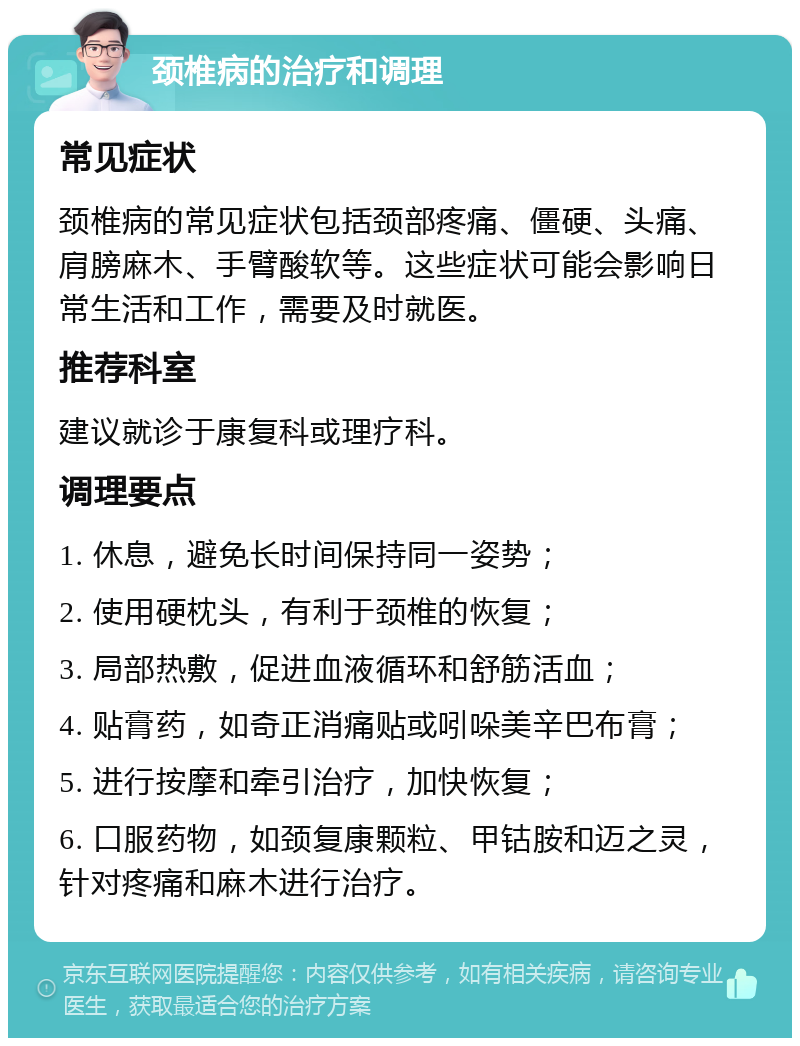 颈椎病的治疗和调理 常见症状 颈椎病的常见症状包括颈部疼痛、僵硬、头痛、肩膀麻木、手臂酸软等。这些症状可能会影响日常生活和工作，需要及时就医。 推荐科室 建议就诊于康复科或理疗科。 调理要点 1. 休息，避免长时间保持同一姿势； 2. 使用硬枕头，有利于颈椎的恢复； 3. 局部热敷，促进血液循环和舒筋活血； 4. 贴膏药，如奇正消痛贴或吲哚美辛巴布膏； 5. 进行按摩和牵引治疗，加快恢复； 6. 口服药物，如颈复康颗粒、甲钴胺和迈之灵，针对疼痛和麻木进行治疗。