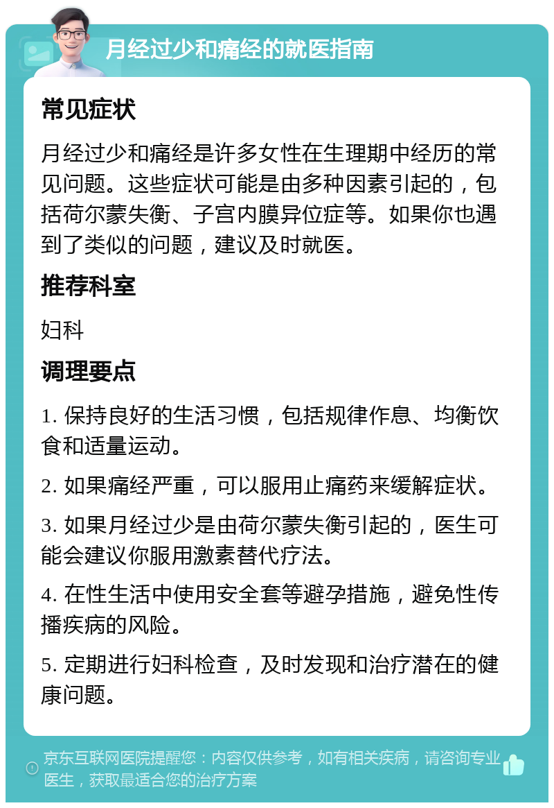 月经过少和痛经的就医指南 常见症状 月经过少和痛经是许多女性在生理期中经历的常见问题。这些症状可能是由多种因素引起的，包括荷尔蒙失衡、子宫内膜异位症等。如果你也遇到了类似的问题，建议及时就医。 推荐科室 妇科 调理要点 1. 保持良好的生活习惯，包括规律作息、均衡饮食和适量运动。 2. 如果痛经严重，可以服用止痛药来缓解症状。 3. 如果月经过少是由荷尔蒙失衡引起的，医生可能会建议你服用激素替代疗法。 4. 在性生活中使用安全套等避孕措施，避免性传播疾病的风险。 5. 定期进行妇科检查，及时发现和治疗潜在的健康问题。